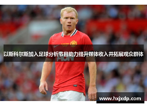 以斯科尔斯加入足球分析节目助力提升媒体收入并拓展观众群体