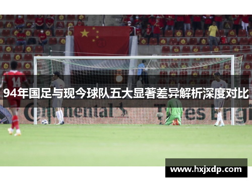 94年国足与现今球队五大显著差异解析深度对比