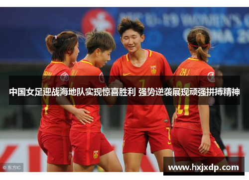 中国女足迎战海地队实现惊喜胜利 强势逆袭展现顽强拼搏精神