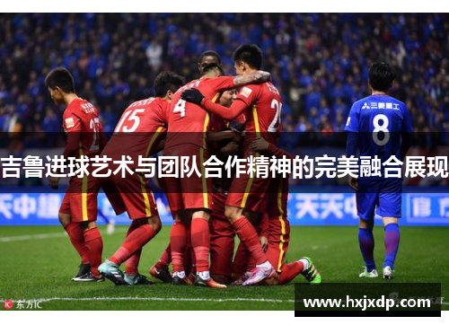吉鲁进球艺术与团队合作精神的完美融合展现