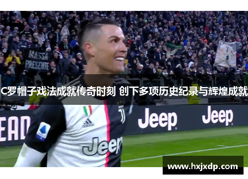 C罗帽子戏法成就传奇时刻 创下多项历史纪录与辉煌成就