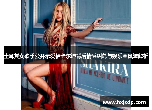 土耳其女歌手公开示爱伊卡尔迪背后情感纠葛与娱乐圈风波解析